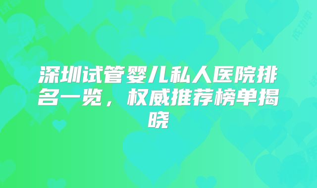 深圳试管婴儿私人医院排名一览，权威推荐榜单揭晓