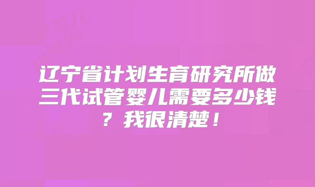 辽宁省计划生育研究所做三代试管婴儿需要多少钱？我很清楚！