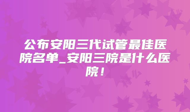 公布安阳三代试管最佳医院名单_安阳三院是什么医院!