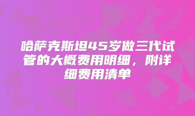 哈萨克斯坦45岁做三代试管的大概费用明细，附详细费用清单