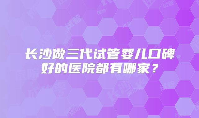 长沙做三代试管婴儿口碑好的医院都有哪家?