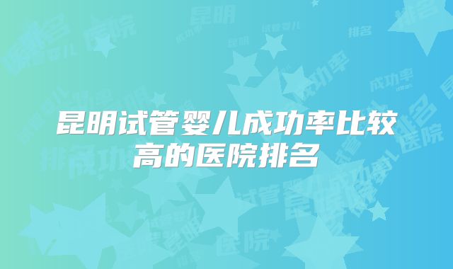 昆明试管婴儿成功率比较高的医院排名