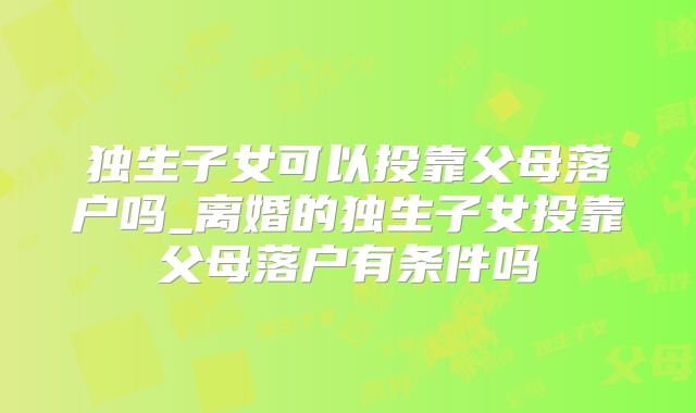 独生子女可以投靠父母落户吗_离婚的独生子女投靠父母落户有条件吗