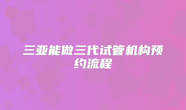 三亚能做三代试管机构预约流程