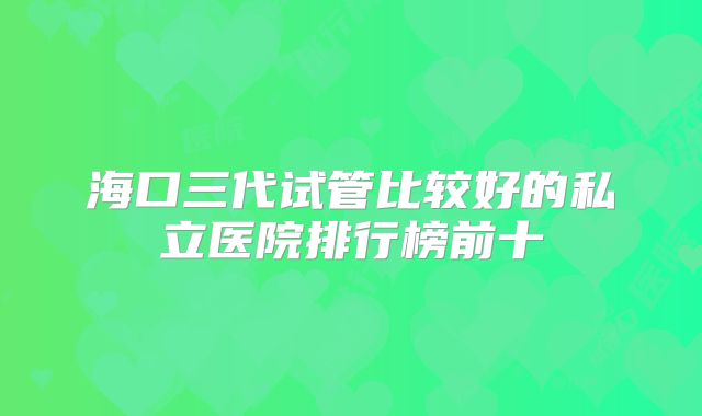 海口三代试管比较好的私立医院排行榜前十