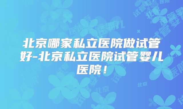 北京哪家私立医院做试管好-北京私立医院试管婴儿医院！