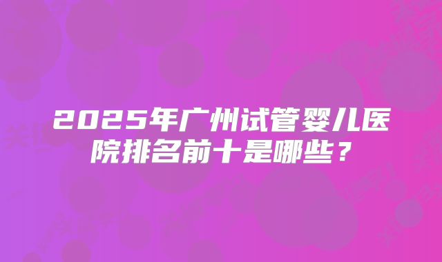 2025年广州试管婴儿医院排名前十是哪些?