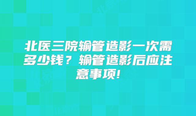 北医三院输管造影一次需多少钱?输管造影后应注意事项!