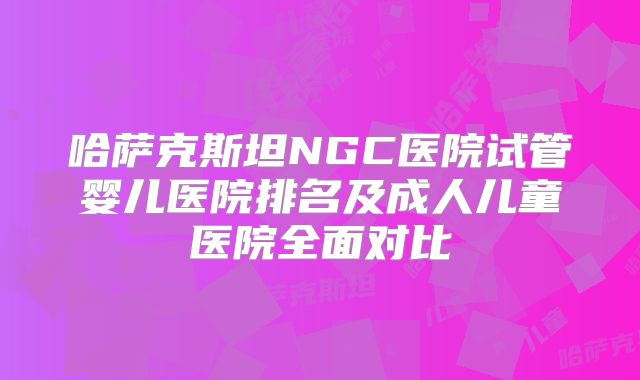 哈萨克斯坦NGC医院试管婴儿医院排名及成人儿童医院全面对比
