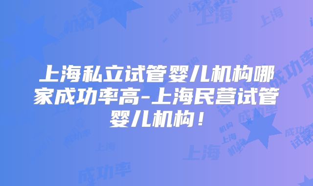 上海私立试管婴儿机构哪家成功率高-上海民营试管婴儿机构！