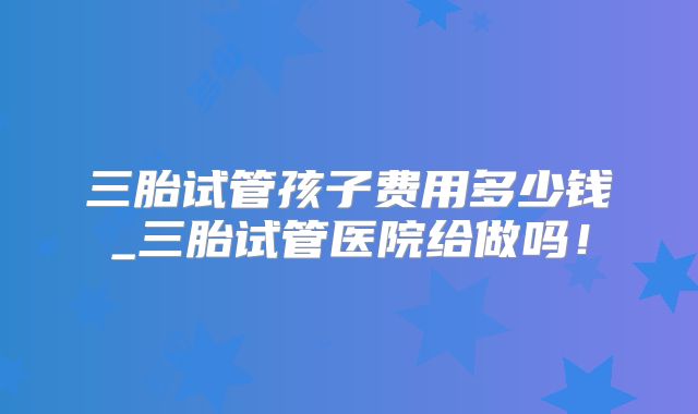 三胎试管孩子费用多少钱_三胎试管医院给做吗！
