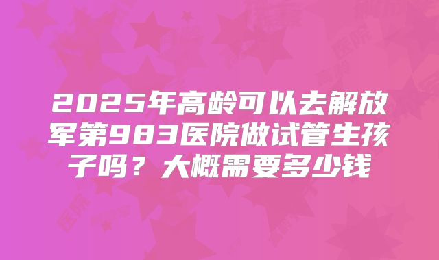 2025年高龄可以去解放军第983医院做试管生孩子吗？大概需要多少钱