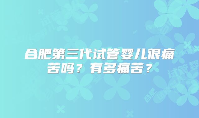 合肥第三代试管婴儿很痛苦吗?有多痛苦?
