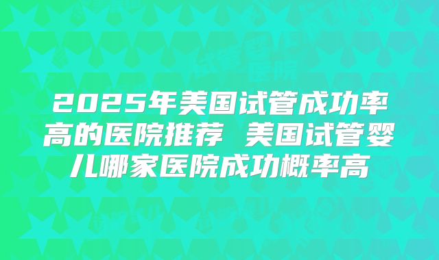 2025年美国试管成功率高的医院推荐 美国试管婴儿哪家医院成功概率高