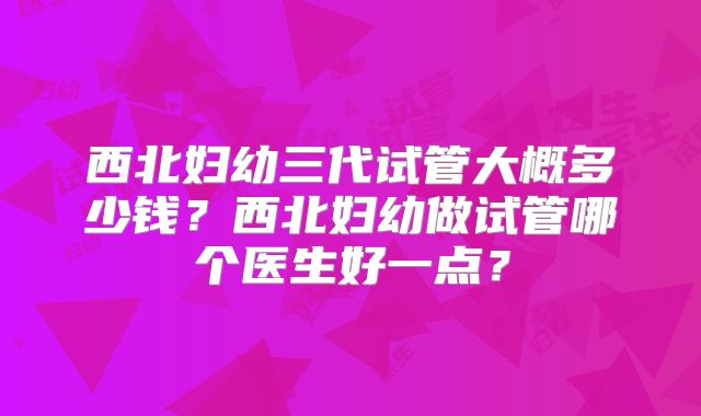 西北妇幼三代试管大概多少钱？西北妇幼做试管哪个医生好一点？