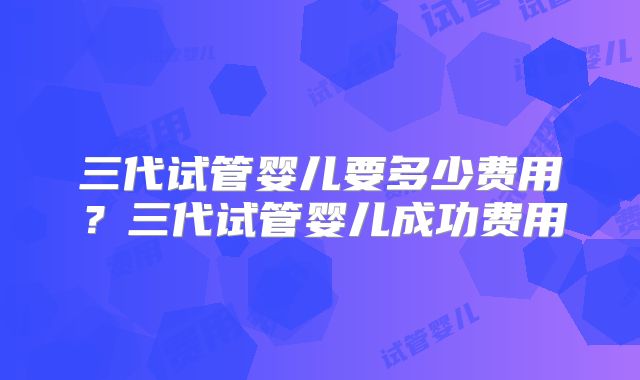 三代试管婴儿要多少费用？三代试管婴儿成功费用