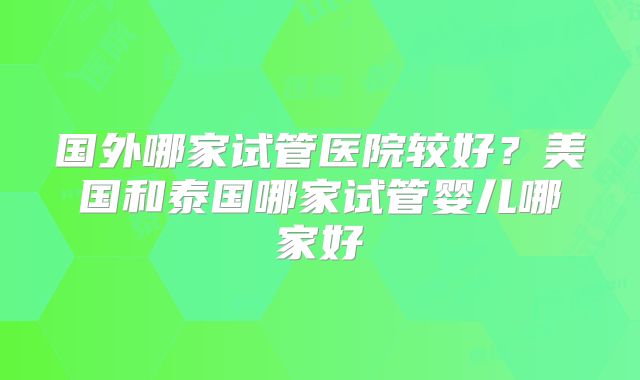 国外哪家试管医院较好？美国和泰国哪家试管婴儿哪家好