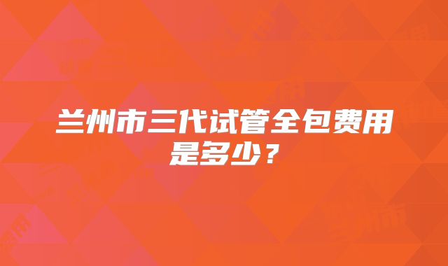 兰州市三代试管全包费用是多少？