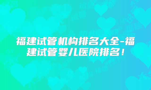 福建试管机构排名大全-福建试管婴儿医院排名!