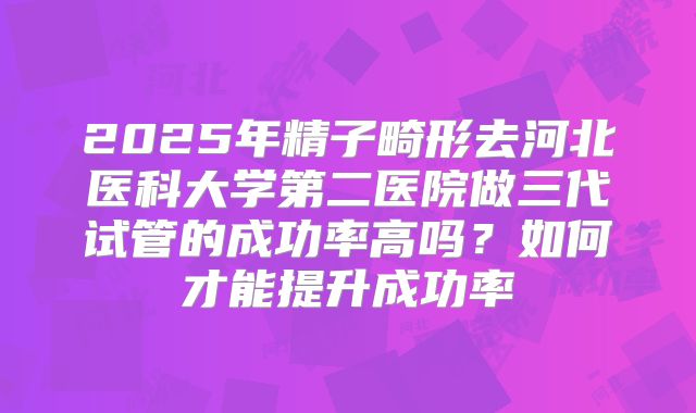 2025年精子畸形去河北医科大学第二医院做三代试管的成功率高吗？如何才能提升成功率