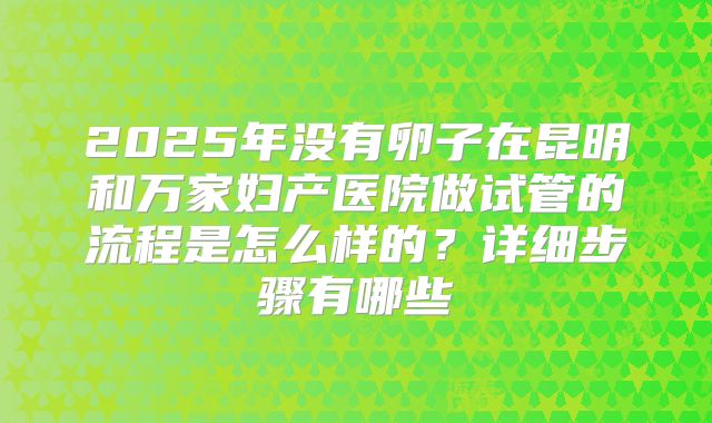 2025年没有卵子在昆明和万家妇产医院做试管的流程是怎么样的?详细步骤有哪些
