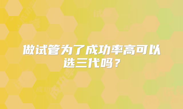 做试管为了成功率高可以选三代吗?