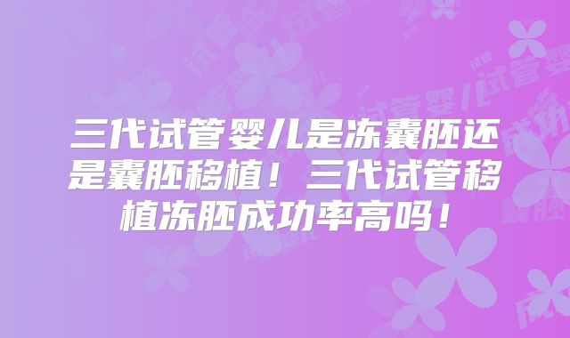 三代试管婴儿是冻囊胚还是囊胚移植！三代试管移植冻胚成功率高吗！