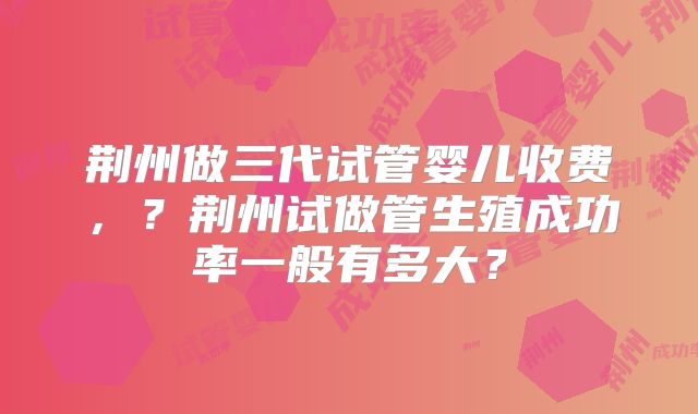 荆州做三代试管婴儿收费，？荆州试做管生殖成功率一般有多大？