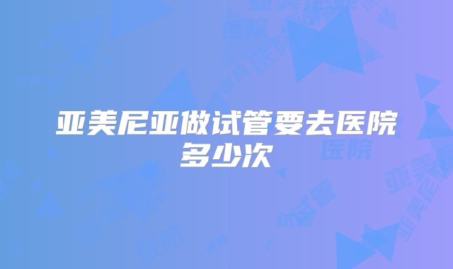 亚美尼亚做试管要去医院多少次