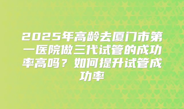 2025年高龄去厦门市第一医院做三代试管的成功率高吗?如何提升试管成功率