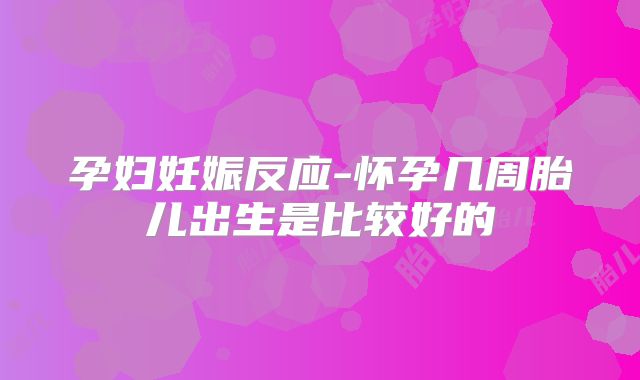 孕妇妊娠反应-怀孕几周胎儿出生是比较好的