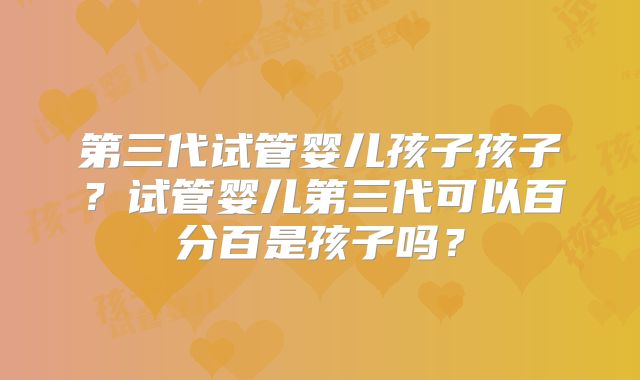 第三代试管婴儿孩子孩子？试管婴儿第三代可以百分百是孩子吗？