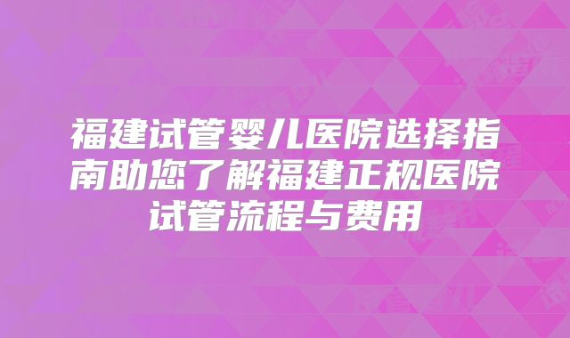 福建试管婴儿医院选择指南助您了解福建正规医院试管流程与费用
