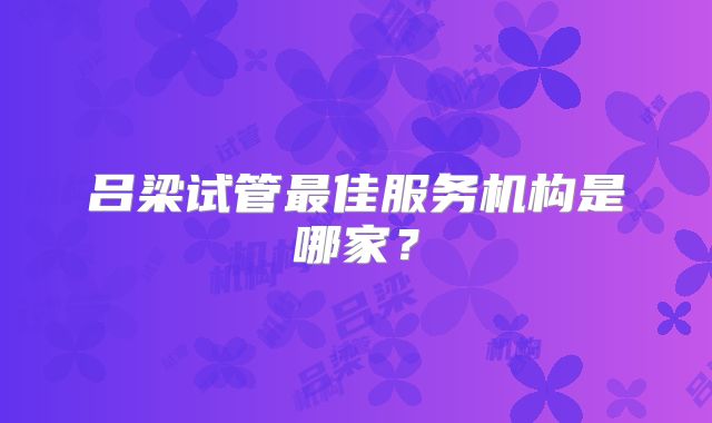 吕梁试管最佳服务机构是哪家？