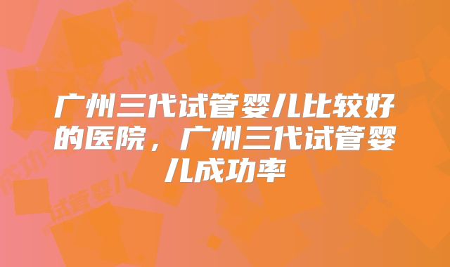广州三代试管婴儿比较好的医院,广州三代试管婴儿成功率