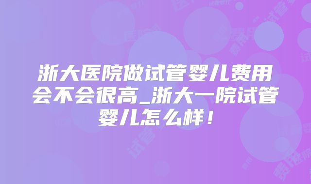 浙大医院做试管婴儿费用会不会很高_浙大一院试管婴儿怎么样!