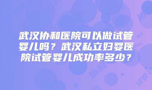 武汉协和医院可以做试管婴儿吗？武汉私立妇婴医院试管婴儿成功率多少？