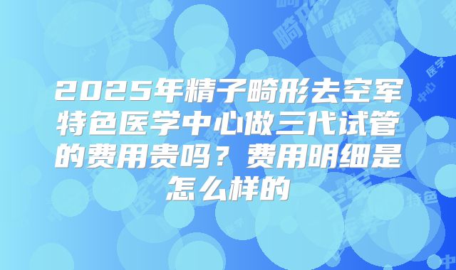 2025年精子畸形去空军特色医学中心做三代试管的费用贵吗？费用明细是怎么样的