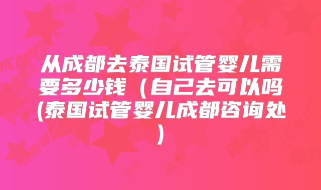 从成都去泰国试管婴儿需要多少钱（自己去可以吗(泰国试管婴儿成都咨询处)