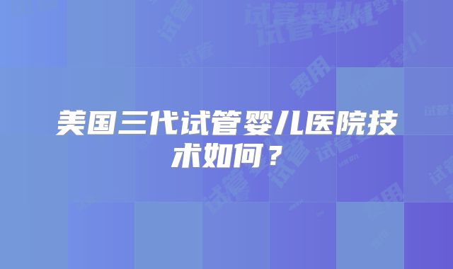 美国三代试管婴儿医院技术如何？