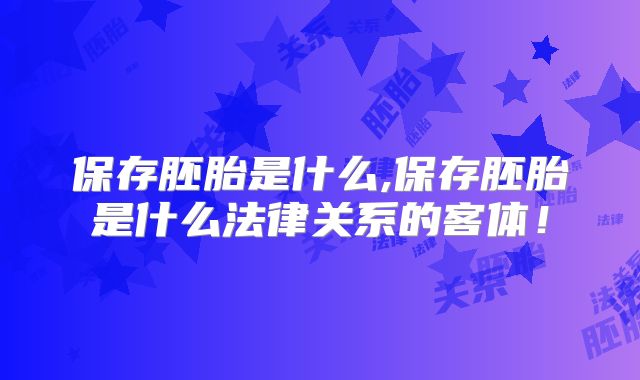 保存胚胎是什么,保存胚胎是什么法律关系的客体!
