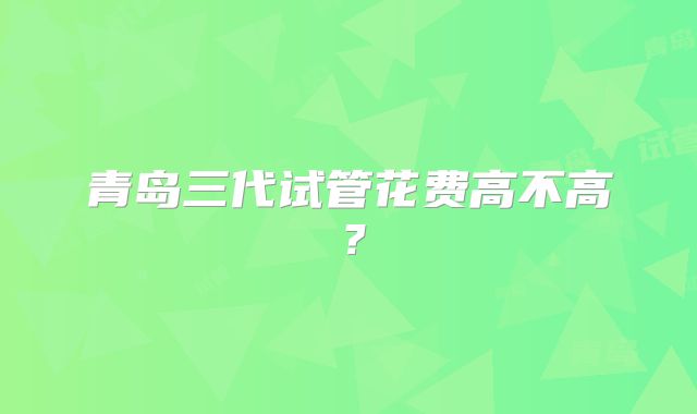 青岛三代试管花费高不高?