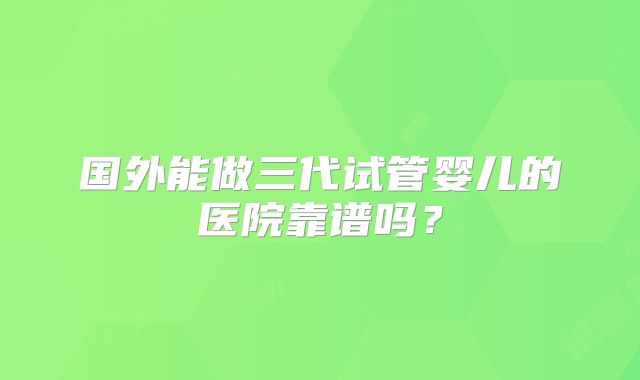 国外能做三代试管婴儿的医院靠谱吗？