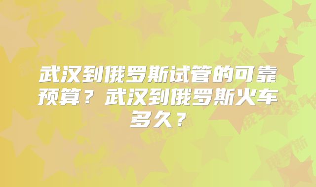 武汉到俄罗斯试管的可靠预算?武汉到俄罗斯火车多久?