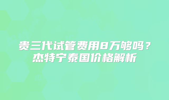 贵三代试管费用8万够吗？杰特宁泰国价格解析