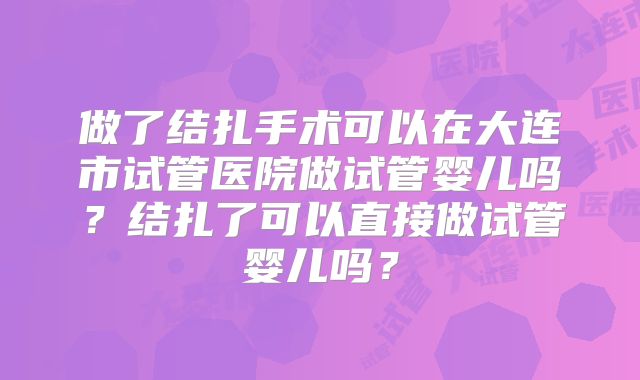 做了结扎手术可以在大连市试管医院做试管婴儿吗?结扎了可以直接做试管婴儿吗?