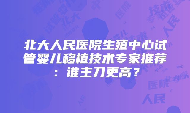 北大人民医院生殖中心试管婴儿移植技术专家推荐:谁主刀更高?