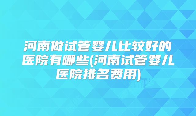 河南做试管婴儿比较好的医院有哪些(河南试管婴儿医院排名费用)
