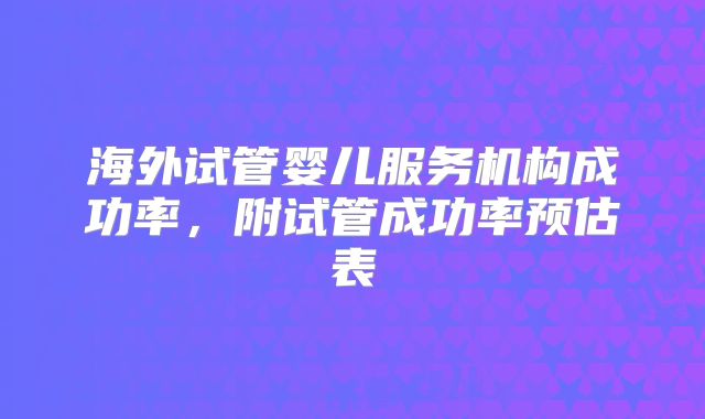 海外试管婴儿服务机构成功率，附试管成功率预估表