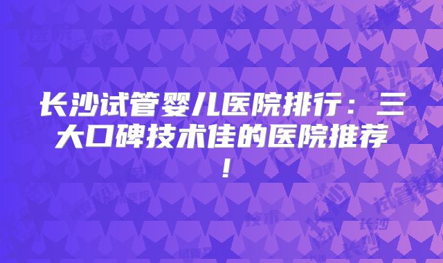 长沙试管婴儿医院排行：三大口碑技术佳的医院推荐！
